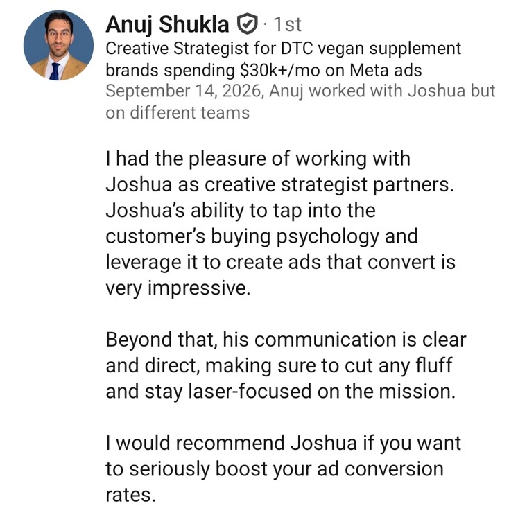 LinkedIn recommendation from Anuj Shukla, Creative Strategist for DTC vegan supplement brands: I had the pleasure of working with Joshua as creative strategist partners. Joshua's ability to tap into the customer's buying psychology and leverage it to create ads that convert is very impressive. Beyond that, his communication is clear and direct, making sure to cut any fluff and stay laser-focused on the mission. I would recommend Joshua if you want to seriously boost your ad conversion rates.