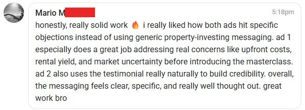 Skool comment from Mario M: honestly, really solid work. i really liked how both ads hit specific objections instead of using generic property-investing messaging. ad 1 especially does a great job addressing real concerns like upfront costs, rental yield, and market uncertainty before introducing the masterclass. ad 2 also uses the testimonial really naturally to build credibility. overall, the messaging feels clear, specific, and really well thought out. great work bro