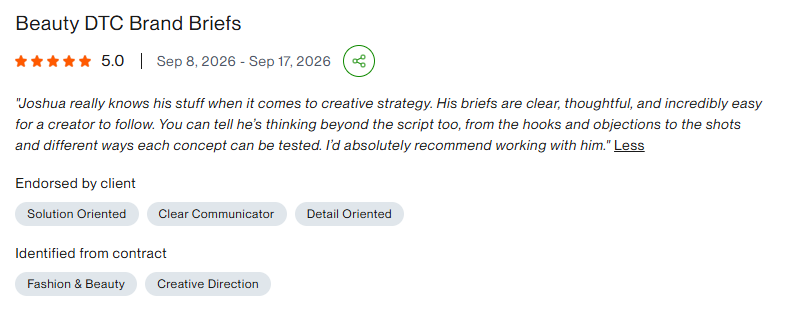 Five-star client review for Beauty DTC Brand Briefs: Joshua really knows his stuff when it comes to creative strategy. His briefs are clear, thoughtful, and incredibly easy for a creator to follow. You can tell he's thinking beyond the script too, from the hooks and objections to the shots and different ways each concept can be tested. I'd absolutely recommend working with him.