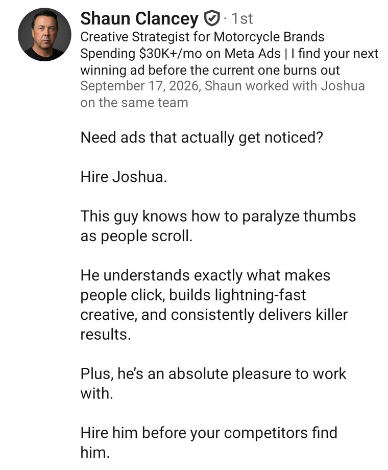 LinkedIn recommendation from Shaun Clancey, Creative Strategist for Motorcycle Brands Spending $30K+/mo on Meta Ads, who worked with Joshua on the same team: Need ads that actually get noticed? Hire Joshua. This guy knows how to paralyze thumbs as people scroll. He understands exactly what makes people click, builds lightning-fast creative, and consistently delivers killer results. Plus, he's an absolute pleasure to work with. Hire him before your competitors find him.